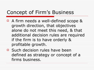 Concept of Firm’s Business  A firm needs a well-defined scope & growth direction, that objectives alone do not meet this need, & that additional decision rules are required if the firm is to have orderly & profitable growth. Such decision rules have been defined as strategy or concept of a firms business. 