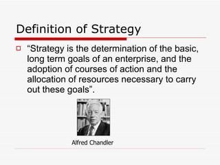 Definition of Strategy “ Strategy is the determination of the basic, long term goals of an enterprise, and the adoption of courses of action and the allocation of resources necessary to carry out these goals”.    Alfred Chandler 