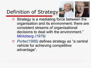 Definition of Strategy Strategy is a mediating force between the organisation and its environment; there are consistent streams of organisational decisions to deal with the environment.”  Mintzberg   (1979)   Porter(1985)  defines strategy as “a central vehicle for achieving competitive advantage”.  