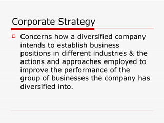 Corporate Strategy Concerns how a diversified company intends to establish business positions in different industries & the actions and approaches employed to improve the performance of the group of businesses the company has diversified into. 