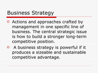 Business Strategy Actions and approaches crafted by management in one specific line of business. The central strategic issue is how to build a stronger long-term competitive position. A business strategy is powerful if it produces a sizeable and sustainable competitive advantage.  