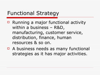 Functional Strategy Running a major functional activity within a business – R&D, manufacturing, customer service, distribution, finance, human resources & so on.  A business needs as many functional strategies as it has major activities. 
