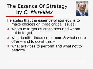 The Essence Of Strategy  by  C. Markides He states that the essence of strategy is to make choices on three critical issues: whom to target as customers and whom not to target,  what to offer these customers & what not to offer – and to do all this –  what activities to perform and what not to perform.  