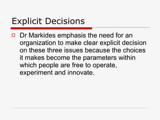 Explicit Decisions Dr Markides emphasis the need for an organization to make clear explicit decision on these three issues because the choices it makes become the parameters within which people are free to operate, experiment and innovate. 