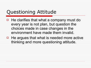 Questioning Attitude He clarifies that what a company must do every year is not plan, but question the choices made in case changes in the environment have made them invalid.  He argues that what is needed more active thinking and more questioning attitude. 