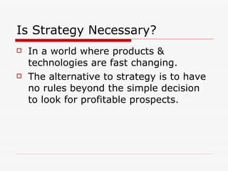 Is Strategy Necessary? In a world where products & technologies are fast changing. The alternative to strategy is to have no rules beyond the simple decision to look for profitable prospects. 