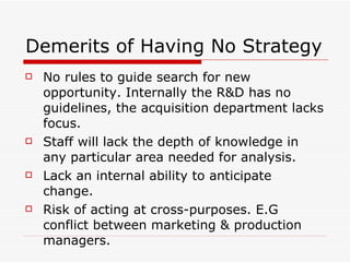 Demerits of Having No Strategy No rules to guide search for new opportunity. Internally the R&D has no guidelines, the acquisition department lacks focus. Staff will lack the depth of knowledge in any particular area needed for analysis. Lack an internal ability to anticipate change.  Risk of acting at cross-purposes. E.G conflict between marketing & production managers. 