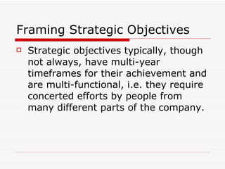 Framing Strategic Objectives Strategic   objectives  typically, though not always, have multi-year timeframes for their achievement and are multi-functional, i.e. they require concerted efforts by people from many different parts of the company.  