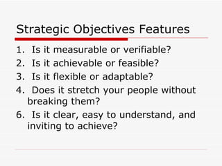 Strategic Objectives Features 1.  Is it measurable or verifiable?  2.  Is it achievable or feasible?  3.  Is it flexible or adaptable?  4.  Does it stretch your people without breaking them?  6.  Is it clear, easy to understand, and inviting to achieve?  