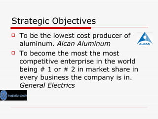 Strategic Objectives To be the lowest cost producer of aluminum.  Alcan Aluminum To become the most the most competitive enterprise in the world being # 1 or # 2 in market share in every business the company is in.  General Electrics 