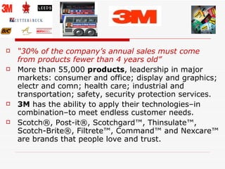 “ 30% of the company’s annual sales must come from products fewer than 4 years old” More than 55,000  products , leadership in major markets: consumer and office; display and graphics; electr and comn; health care; industrial and transportation; safety, security protection services.  3M  has the ability to apply their technologies–in combination–to meet endless customer needs.  Scotch®, Post-it®, Scotchgard™, Thinsulate™, Scotch-Brite®, Filtrete™, Command™ and Nexcare™ are brands that people love and trust.  