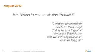 CEO Gipfel 02/2017 - Dr. Christian Böing - STRATOs Agile Achterbahnfahrt6
Ich: “Wann launchen wir das Produkt?”
“Christian, wir entwickeln
hier bei STRATO agil.
Und es ist eine Eigenheit
der agilen Entwicklung,
dass wir nicht sagen können,
wann es fertig ist.”
August 2012
 