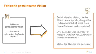 • Entwickle eine Vision, die die
Menschen anspricht, die greifbar
und motivierend ist, aber auch
herausfordernd und erreichbar!
„Wir gestalten das Internet von
morgen und sind der Benchmark
in unserer Branche.“
• Stelle den Kunden ins Zentrum!
Fehlende
gemeinsame Vision
Oder auch:
„Ja, wohin laufen sie
denn?“
Agile HR Konferenz – Köln – 14. April 201615
Fehlende gemeinsame Vision
 