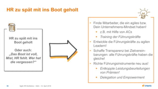 • Finde Mitarbeiter, die ein agiles bzw.
Dein Unternehmens-Mindset haben!
 z.B. mit Hilfe von ACs
 Training der Führungskräfte
• Entwickle die Führungskräfte zu agilen
Leadern!
• Schaffe Transparenz bei Zielverein-
barungen: alle Führungskräfte haben die
gleiche!
• Richte Führungsinstrumente neu aus!
 Entkopple Leistungsbeurteilungen
von Prämien!
 Delegation und Empowerment
Agile HR Konferenz – Köln – 14. April 201616
HR zu spät mit ins Boot geholt
HR zu spät mit ins
Boot geholt
Oder auch:
„Das Boot ist voll,
Mist, HR fehlt. Wer hat
die vergessen?“
 