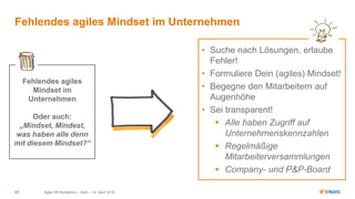 • Suche nach Lösungen, erlaube
Fehler!
• Formuliere Dein (agiles) Mindset!
• Begegne den Mitarbeitern auf
Augenhöhe
• Sei transparent!
 Alle haben Zugriff auf
Unternehmenskennzahlen
 Regelmäßige
Mitarbeiterversammlungen
 Company- und P&P-Board
Agile HR Konferenz – Köln – 14. April 201617
Fehlendes agiles Mindset im Unternehmen
Fehlendes agiles
Mindset im
Unternehmen
Oder auch:
„Mindset, Mindest,
was haben alle denn
mit diesem Mindset?“
 