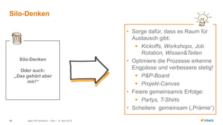 Agile HR Konferenz – Köln – 14. April 201618
Silo-Denken
Silo-Denken
Oder auch:
„Das gehört aber
mir!“
• Sorge dafür, dass es Raum für
Austausch gibt:
 Kickoffs, Workshops, Job
Rotation, Wissen&Teilen
• Optimiere die Prozesse erkenne
Engpässe und verbessere stetig!
 P&P-Board
 Projekt-Canvas
• Feiere gemeinsam/e Erfolge:
 Partys, T-Shirts
• Scheitere gemeinsam („Prämie“)
 