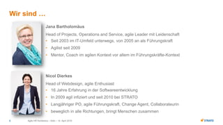 Agile HR Konferenz – Köln – 14. April 20162
Jana Bartholomäus
Head of Projects, Operations and Service, agile Leader mit Leidenschaft
• Seit 2003 im IT-Umfeld unterwegs, von 2005 an als Führungskraft
• Agilist seit 2009
• Mentor, Coach im agilen Kontext vor allem im Führungskräfte-Kontext
Wir sind …
Nicol Dierkes
Head of Webdesign, agile Enthusiast
• 16 Jahre Erfahrung in der Softwareentwicklung
• In 2009 agil infiziert und seit 2010 bei STRATO
• Langjähriger PO, agile Führungskraft, Change Agent, Collaborateurin
• beweglich in alle Richtungen, bringt Menschen zusammen
 