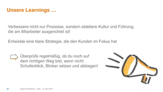 Unsere Learnings …
Agile HR Konferenz – Köln – 14. April 201624
Verbessere nicht nur Prozesse, sondern etabliere Kultur und Führung,
die am Mitarbeiter ausgerichtet ist!
Entwickle eine klare Strategie, die den Kunden im Fokus hat
Überprüfe regelmäßig, ob du noch auf
dem richtigen Weg bist, wenn nicht:
Schulterblick, Blinker setzen und abbiegen!
 