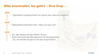 Agile HR Konferenz – Köln – 14. April 20165
Bitte anschnallen, los geht‘s – Dive Drop …
2006
• „Irgendwann programmieren wir genau das, was sie vorgeben“
2008
• Wasserfall funktioniert nicht – Mist und was nun?
2009
• Ah, was Neues auf dem Markt: Scrum
• Erste Versuche das Management mit einzubeziehen:
„Du, wir würden da gerne mal was ausprobieren …“
 