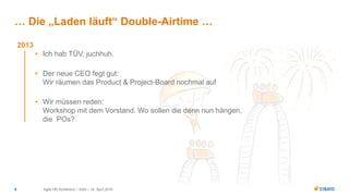 Agile HR Konferenz – Köln – 14. April 20169
… Die „Laden läuft“ Double-Airtime …
2013
• Ich hab TÜV, juchhuh.
• Der neue CEO fegt gut:
Wir räumen das Product & Project-Board nochmal auf
• Wir müssen reden:
Workshop mit dem Vorstand. Wo sollen die denn nun hängen,
die POs?
 