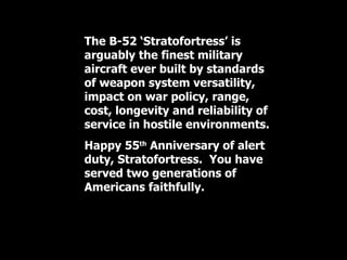 The B-52 ‘Stratofortress’ is arguably the finest military aircraft ever built by standards of weapon system versatility, impact on war policy, range, cost, longevity and reliability of service in hostile environments.  Happy 55 th  Anniversary of alert duty, Stratofortress.  You have served two generations of Americans faithfully. 