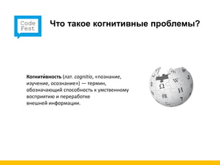 Что такое когнитивные проблемы?




Когнити́вность (лат. cognitio, «познание,
изучение, осознание») — термин,
обозначающий способность к умственному
восприятию и переработке
внешней информации.
 