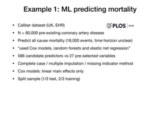 Example 1: ML predicting mortality
• Caliber dataset (UK, EHR)

• N = 80,000 pre-existing coronary artery disease

• Predict all cause mortality (18,000 events, time horizon unclear)

• “used Cox models, random forests and elastic net regression”

• 586 candidate predictors vs 27 pre-selected variables

• Complete case / multiple imputation / missing indicator method

• Cox models: linear main eﬀects only

• Split sample (1/3 test, 2/3 training)
 