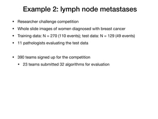 Example 2: lymph node metastases
• Researcher challenge competition

• Whole slide images of women diagnosed with breast cancer

• Training data: N = 270 (110 events); test data: N = 129 (49 events)

• 11 pathologists evaluating the test data

• 390 teams signed up for the competition

• 23 teams submitted 32 algorithms for evaluation
 