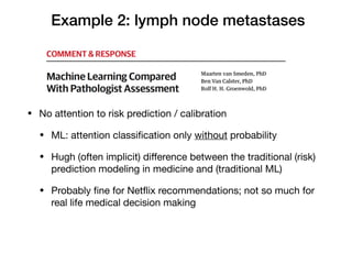 Example 2: lymph node metastases
• No attention to risk prediction / calibration

• ML: attention classiﬁcation only without probability

• Hugh (often implicit) diﬀerence between the traditional (risk)
prediction modeling in medicine and (traditional ML)

• Probably ﬁne for Netﬂix recommendations; not so much for
real life medical decision making
 