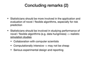 Concluding remarks (2)
• Statisticians should be more involved in the application and
evaluation of novel / ﬂexible algorithms, especially for risk
prediction

• Statisticians should be involved in studying performance of
novel / ﬂexible algorithms (e.g. data hungriness) -> realistic
simulation studies

• Collaboration with computer scientists

• Computationally intensive -> may not be cheap

• Serious experimental design and reporting
 