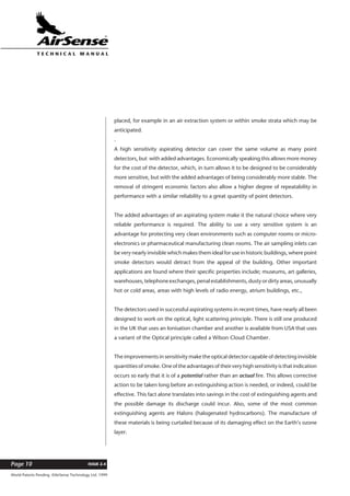 World Patents Pending ©AirSense Technology Ltd. 1999
ISSUE 2.4Page 10
T E C H N I C A L . M A N U A L
placed, for example in an air extraction system or within smoke strata which may be
anticipated.
.
A high sensitivity aspirating detector can cover the same volume as many point
detectors, but with added advantages. Economically speaking this allows more money
for the cost of the detector, which, in turn allows it to be designed to be considerably
more sensitive, but with the added advantages of being considerably more stable. The
removal of stringent economic factors also allow a higher degree of repeatability in
performance with a similar reliability to a great quantity of point detectors.
The added advantages of an aspirating system make it the natural choice where very
reliable performance is required. The ability to use a very sensitive system is an
advantage for protecting very clean environments such as computer rooms or micro-
electronics or pharmaceutical manufacturing clean rooms. The air sampling inlets can
be very nearly invisible which makes them ideal for use in historic buildings, where point
smoke detectors would detract from the appeal of the building. Other important
applications are found where their specific properties include; museums, art galleries,
warehouses,telephoneexchanges,penalestablishments,dustyordirtyareas,unusually
hot or cold areas, areas with high levels of radio energy, atrium buildings, etc.,
The detectors used in successful aspirating systems in recent times, have nearly all been
designed to work on the optical, light scattering principle. There is still one produced
in the UK that uses an Ionisation chamber and another is available from USA that uses
a variant of the Optical principle called a Wilson Cloud Chamber.
The improvements in sensitivity make the optical detector capable of detecting invisible
quantities of smoke. One of the advantages of their very high sensitivity is that indication
occurs so early that it is of a potential rather than an actual fire. This allows corrective
action to be taken long before an extinguishing action is needed, or indeed, could be
effective. This fact alone translates into savings in the cost of extinguishing agents and
the possible damage its discharge could incur. Also, some of the most common
extinguishing agents are Halons (halogenated hydrocarbons). The manufacture of
these materials is being curtailed because of its damaging effect on the Earth’s ozone
layer.
 