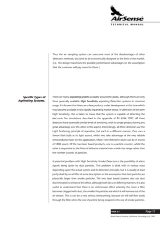 World Patents Pending ©AirSense Technology Ltd. 1999
ISSUE 2.4 Page 11
T E C H N I C A L . M A N U A L
Thus the air sampling system can overcome most of the disadvantages of other
detection methods, but tend to be economically designed to the limit of the market.
(i.e. The design maximises the possible performance advantages on the assumption
that the customer will pay more for them.)
There are many aspirating systems available around the globe, although there are only
three generally available High Sensitivity aspirating Detection systems in common
usage. It is known that there are a few products under development at this time which
may become available in this rapidly expanding market sector. In definition of the term
High Sensitivity, this is taken to mean that the system is capable of detecting the
electronic fire simulations described in the appendix of BS 6266 1992. All three
detectors have essentially similar levels of sensitivity, with no single product having any
great advantage over the other in this aspect. Interestingly, all three detectors use the
Light Scattering principle of operation, but each in a different manner; One uses a
Xenon flash bulb as its light source, whilst two take advantage of the very reliable
semiconductor laser (in this application, Mean Time Between Failure can be in excess
of 1000 years). Of the two laser based products, one is a particle counter, whilst the
other is responsive to the Mass of airborne material over a wide size range rather than
the number (count) of particles.
A potential problem with High Sensitivity Smoke Detectors is the possibility of alarm
signals being given by dust particles. This problem is dealt with in various ways
depending upon the actual system and its detection principle, but it is usually at least
partly dealt by an air filter of some description on the assumption that dust particles are
physically larger than smoke particles. The two laser based systems also use dust
discrimination to enhance this effect, although both do so in differing manners. It is also
useful to understand that there is an unfortunate effect whereby the more a filter
becomes clogged with dust, the smaller the particles are which it will remove out of the
air-stream. This is can be a very serious shortcoming, because air will still flow easily
through the filter when the size of particle being stopped is the size of smoke particles.
Specific types of
Aspirating Systems.
 