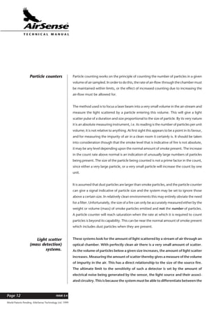 World Patents Pending ©AirSense Technology Ltd. 1999
ISSUE 2.4Page 12
T E C H N I C A L . M A N U A L
Particle counting works on the principle of counting the number of particles in a given
volume of air sampled. In order to do this, the rate of air-flow through the chamber must
be maintained within limits, or the effect of increased counting due to increasing the
air-flow must be allowed for.
The method used is to focus a laser beam into a very small volume in the air-stream and
measure the light scattered by a particle entering this volume. This will give a light
scatter pulse of a duration and size proportional to the size of particle. By its very nature
it is an absolute measuring instrument, i.e. its reading is the number of particles per unit
volume; it is not relative to anything. At first sight this appears to be a point in its favour,
and for measuring the impurity of air in a clean room it certainly is. It should be taken
into consideration though that the smoke level that is indicative of fire is not absolute,
it may be any level depending upon the normal amount of smoke present. The increase
in the count rate above normal is an indication of unusually large numbers of particles
being present. The size of the particle being counted is not a prime factor in the count,
since either a very large particle, or a very small particle will increase the count by one
unit.
It is assumed that dust particles are larger than smoke particles, and the particle counter
can give a signal indicative of particle size and the system may be set to ignore those
above a certain size. In relatively clean environments this may entirely obviate the need
for a filter. Unfortunately, the size of a fire can only be accurately measured either by the
weight or volume (mass) of smoke particles emitted and not the number of particles.
A particle counter will reach saturation when the rate at which it is required to count
particles is beyond its capability. This can be near the normal amount of smoke present
which includes dust particles when they are present.
These systems look for the amount of light scattered by a stream of air through an
optical chamber. With perfectly clean air there is a very small amount of scatter.
As the volume of particles below a given size increases, the amount of light scatter
increases. Measuring the amount of scatter thereby gives a measure of the volume
of impurity in the air. This has a direct relationship to the size of the source fire.
The ultimate limit to the sensitivity of such a detector is set by the amount of
electrical noise being generated by the sensor, the light source and their associ-
ated circuitry. This is because the system must be able to differentiate between the
Particle counters
Light scatter
(mass detection)
systems.
 