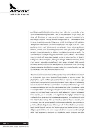 World Patents Pending ©AirSense Technology Ltd. 1999
ISSUE 2.4Page 14
T E C H N I C A L . M A N U A L
provides a very difficult problem to overcome where a detector is intended to behave
as an absolute measuring instrument. Due to the deterioration in light output, the
signal will deteriorate to a commensurate degree, requiring the detector to be
frequently re calibrated. The high electrical noise generated by a Xenon tube will offset
the large signals it generates, and the promise of high sensitivity is not fully realisable.
The light from a Xenon flash tube is impossible to focus into a tight beam and it is not
possible to detect much light scattered at small angles from a wide angled beam.
However, complex (dust accumulating) iris systems in the light sensors viewing path
can allow a reasonable signal to be obtained from light scattered at larger angles. The
Xenon flash tube has a high energy requirement for its drive, which is a disadvantage
when intrinsically safe systems are required, or when a system runs from its stand-by
battery source. As a consequence, although at first sight the Xenon lamp looks ideal as
a light source, it has problems that effectively rule it out as a technically viable one with
the advent of semiconductor lasers. Although future developments could conceivably
change this situation, it is difficult to envisage that the effort required would be practical
or cost effective when the alternative of a laser exists.
The semiconductor laser is at present the subject of many semiconductor manufactur-
ers development programmes because of its application in printers, compact disc
players photo- copiers and fibre optic systems. These are expanding markets and auger
well for future improvements in cost and performance. Using a laser as the light source
in a smoke detection chamber has immediate advantages and disadvantages when
comparedwithaXenonflashtube.Themaindisadvantageisthatitgiveslightatasingle
wavelength and this is at the long wavelength end of the visible spectrum, where the
amount of scatter signal is low. However, the single wavelength, coherent light source
that it provides, can be focused to a very tight beam allowing light scattered at very
small angles to be sensed without complex iris arrangements. This may be seen to more
than offset the disadvantage of the low intensity of scatter at these wavelengths, since
the intensity of scatter at small angles is consistently comparatively high, regardless of
particle size. Practical signals can be obtained, as with the Xenon flash tube, for particles
down to large molecule (gas) size. The semiconductor laser gives a consistent intensity
of light output with time and, when it is correctly driven, has an extraordinary length
of life. These advantages score heavily in a competition against the Xenon flash tube.
 