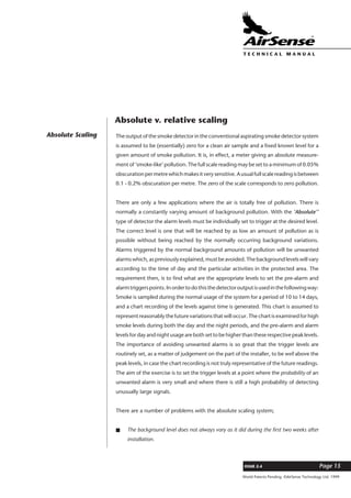 World Patents Pending ©AirSense Technology Ltd. 1999
ISSUE 2.4 Page 15
T E C H N I C A L . M A N U A L
Absolute Scaling The output of the smoke detector in the conventional aspirating smoke detector system
is assumed to be (essentially) zero for a clean air sample and a fixed known level for a
given amount of smoke pollution. It is, in effect, a meter giving an absolute measure-
ment of ‘smoke-like’ pollution. The full scale reading may be set to a minimum of 0.05%
obscurationpermetrewhichmakesitverysensitive.Ausualfullscalereadingisbetween
0.1 - 0.2% obscuration per metre. The zero of the scale corresponds to zero pollution.
There are only a few applications where the air is totally free of pollution. There is
normally a constantly varying amount of background pollution. With the ‘Absolute’’
type of detector the alarm levels must be individually set to trigger at the desired level.
The correct level is one that will be reached by as low an amount of pollution as is
possible without being reached by the normally occurring background variations.
Alarms triggered by the normal background amounts of pollution will be unwanted
alarms which, as previously explained, must be avoided. The background levels will vary
according to the time of day and the particular activities in the protected area. The
requirement then, is to find what are the appropriate levels to set the pre-alarm and
alarmtriggerspoints.Inordertodothisthedetectoroutputisusedinthefollowingway:
Smoke is sampled during the normal usage of the system for a period of 10 to 14 days,
and a chart recording of the levels against time is generated. This chart is assumed to
represent reasonably the future variations that will occur. The chart is examined for high
smoke levels during both the day and the night periods, and the pre-alarm and alarm
levels for day and night usage are both set to be higher than these respective peak levels.
The importance of avoiding unwanted alarms is so great that the trigger levels are
routinely set, as a matter of judgement on the part of the installer, to be well above the
peak levels, in case the chart recording is not truly representative of the future readings.
The aim of the exercise is to set the trigger levels at a point where the probability of an
unwanted alarm is very small and where there is still a high probability of detecting
unusually large signals.
There are a number of problems with the absolute scaling system;
s The background level does not always vary as it did during the first two weeks after
installation.
Absolute v. relative scaling
 