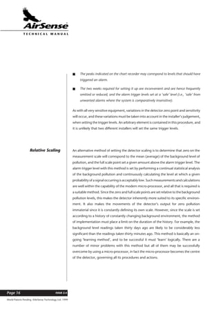 World Patents Pending ©AirSense Technology Ltd. 1999
ISSUE 2.4Page 16
T E C H N I C A L . M A N U A L
s The peaks indicated on the chart recorder may correspond to levels that should have
triggered an alarm.
s The two weeks required for setting it up are inconvenient and are hence frequently
omitted or reduced, and the alarm trigger levels set at a ‘safe’ level (i.e., ‘safe’ from
unwanted alarms where the system is comparatively insensitive).
As with all very sensitive equipment, variations in the detector zero point and sensitivity
will occur, and these variations must be taken into account in the installer’s judgement,
when setting the trigger levels. An arbitrary element is contained in this procedure, and
it is unlikely that two different installers will set the same trigger levels.
An alternative method of setting the detector scaling is to determine that zero on the
measurement scale will correspond to the mean (average) of the background level of
pollution, and the full scale point set a given amount above the alarm trigger level. The
alarm trigger level with this method is set by performing a continual statistical analysis
of the background pollution and continuously calculating the level at which a given
probability of a signal occurring is acceptably low. Such measurements and calculations
are well within the capability of the modern micro-processor, and all that is required is
a suitable method. Since the zero and full scale points are set relative to the background
pollution levels, this makes the detector inherently more suited to its specific environ-
ment. It also makes the movements of the detector’s output for zero pollution
immaterial since it is constantly defining its own scale. However, since the scale is set
according to a history of constantly changing background environment, the method
of implementation must place a limit on the duration of the history. For example, the
background level readings taken thirty days ago are likely to be considerably less
significant than the readings taken thirty minutes ago. This method is basically an on-
going ‘learning method’, and to be successful it must ‘learn’ logically. There are a
number of minor problems with this method but all of them may be successfully
overcome by using a micro-processor, in fact the micro-processor becomes the centre
of the detector, governing all its procedures and actions.
Relative Scaling
 