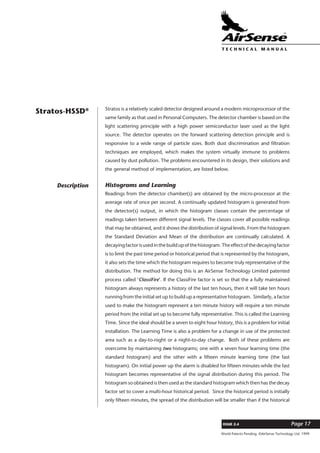 World Patents Pending ©AirSense Technology Ltd. 1999
ISSUE 2.4 Page 17
T E C H N I C A L . M A N U A L
Stratos is a relatively scaled detector designed around a modern microprocessor of the
same family as that used in Personal Computers. The detector chamber is based on the
light scattering principle with a high power semiconductor laser used as the light
source. The detector operates on the forward scattering detection principle and is
responsive to a wide range of particle sizes. Both dust discrimination and filtration
techniques are employed, which makes the system virtually immune to problems
caused by dust pollution. The problems encountered in its design, their solutions and
the general method of implementation, are listed below.
Histograms and Learning
Readings from the detector chamber(s) are obtained by the micro-processor at the
average rate of once per second. A continually updated histogram is generated from
the detector(s) output, in which the histogram classes contain the percentage of
readings taken between different signal levels. The classes cover all possible readings
that may be obtained, and it shows the distribution of signal levels. From the histogram
the Standard Deviation and Mean of the distribution are continually calculated. A
decayingfactorisusedinthebuildupofthehistogram.Theeffectofthedecayingfactor
is to limit the past time period or historical period that is represented by the histogram,
it also sets the time which the histogram requires to become truly representative of the
distribution. The method for doing this is an AirSense Technology Limited patented
process called ‘ClassiFire’. If the ClassiFire factor is set so that the a fully maintained
histogram always represents a history of the last ten hours, then it will take ten hours
running from the initial set up to build up a representative histogram. Similarly, a factor
used to make the histogram represent a ten minute history will require a ten minute
period from the initial set up to become fully representative. This is called the Learning
Time. Since the ideal should be a seven to eight hour history, this is a problem for initial
installation. The Learning Time is also a problem for a change in use of the protected
area such as a day-to-night or a night-to-day change. Both of these problems are
overcome by maintaining two histograms; one with a seven hour learning time (the
standard histogram) and the other with a fifteen minute learning time (the fast
histogram). On initial power up the alarm is disabled for fifteen minutes while the fast
histogram becomes representative of the signal distribution during this period. The
histogram so obtained is then used as the standard histogram which then has the decay
factor set to cover a multi-hour historical period. Since the historical period is initially
only fifteen minutes, the spread of the distribution will be smaller than if the historical
Stratos-HSSD®
Description
 
