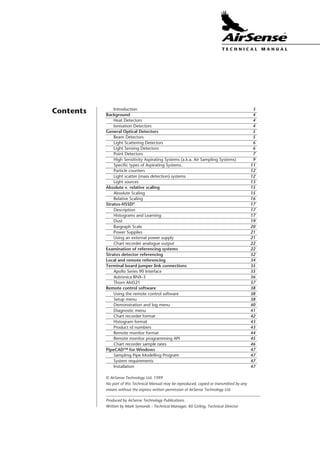 World Patents Pending ©AirSense Technology Ltd. 1999
ISSUE 2.4Page 2
T E C H N I C A L . M A N U A L
Introduction 3
Background 4
Heat Detectors 4
Ionisation Detectors 4
General Optical Detectors 5
Beam Detectors 5
Light Scattering Detectors 6
Light Sensing Detectors 6
Point Detectors 7
High Sensitivity Aspirating Systems (a.k.a. Air Sampling Systems) 9
Specific types of Aspirating Systems. 11
Particle counters 12
Light scatter (mass detection) systems 12
Light sources 13
Absolute v. relative scaling 15
Absolute Scaling 15
Relative Scaling 16
Stratos-HSSD®
17
Description 17
Histograms and Learning 17
Dust 19
Bargraph Scale 20
Power Supplies 21
Using an external power supply 21
Chart recorder analogue output 22
Examination of referencing systems 22
Stratos detector referencing 32
Local and remote referencing 34
Terminal board jumper link connections 35
Apollo Series 90 Interface 35
Autronica BNX-3 36
Thorn AM521 37
Remote control software 38
Using the remote control software 38
Setup menu 38
Demonstration and log menu 40
Diagnostic menu 41
Chart recorder format 42
Histogram format 43
Product id numbers 43
Remote monitor format 44
Remote monitor programming API 45
Chart recorder sample rates 46
PipeCAD™ for Windows 47
Sampling Pipe Modelling Program 47
System requirements 47
Installation 47
World Patents Pending ©AirSense Technology Ltd. 1995
Contents
Produced by AirSense Technology Publications.
Written by Mark Symonds - Technical Manager, Kit Girling, Technical Director
© AirSense Technology Ltd. 1999
No part of this Technical Manual may be reproduced, copied or transmitted by any
means without the express written permission of AirSense Technology Ltd.
T E C H N I C A L . M A N U A L
 