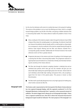 World Patents Pending ©AirSense Technology Ltd. 1999
ISSUE 2.4Page 20
T E C H N I C A L . M A N U A L
for this, but the indication will consist of a marked decrease in the spread of readings.
The essence of the problem is not so much the filtering out of dust, which is a straight
forward design problem, but the life of the filter, and giving a reliable indication that
it is becoming fully loaded. The Stratos detector tackles the problem of dust in four
ways;
s Only a small part of the total air sample is taken through the detector head. While
a large air flow down the sampling pipes is an advantage, the detector head itself
can measure the pollution density equally well for a small sample as a big sample.
As a consequence, only the small part of the total air sample flowing through the
detector head requires filtering and the filter and detector chamber life is
consequently greatly extended. Additionally the frictional resistance that would
otherwise restrict air flow is greatly reduced.
s Progressive decreases in the variance and mean of readings in the histogram give
a warning that the filter is becoming fully loaded. This progressive reduction in
signal spread causes the detector to compensate, thereby automatically maintain-
ing the sensitivity of the Stratos detector.
s The flow rate through the detector sampling chamber is relatively fast and an
individual dust particle which does get into the chamber will give just one
abnormally high reading from paired light pulses from the laser. Stratos looks for
such individual, abnormally high readings and ignores them, only accepting a
signal from the lower of the paired pulses. This process is known as Dust
Discrimination.
s The filter itself is specifically designed to have a very high capacity for holding dust,
which further extends the filter life.
The Stratos scale is represented on the front panel of the Master Stratos detector
by a ten segment bargraph display, with the segments numbered 1 to 10. The
bargraph illuminates continuously from 1 upwards, to the measured amount of
pollution. The alarm trigger level is always pre-set at bargraph level eight. If there
were a segment numbered zero, then this is where the measured mean level of
background signal would be indicated. The main purpose of the bargraph is to
Bargraph Scale
 