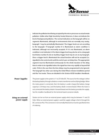 World Patents Pending ©AirSense Technology Ltd. 1999
ISSUE 2.4 Page 21
T E C H N I C A L . M A N U A L
indicate the pollution level being accepted by the micro-processor as actual smoke
pollution. Unlike other High Sensitivity Smoke Detectors, it does not indicate the
level of background pollution. The normal indication on the bargraph will be no
segments illuminated, although in environments that are normally very smoky,
bargraph 1 may be periodically illuminated. The trigger levels are set according
to the bargraph. If bargraph number 8 is illuminated an alarm condition is
indicated, although not necessarily accepted. If it is not illuminated, an alarm
condition is not indicated. A Pre-Alarm trigger level may also be set to a bargraph
level below number 8 and an Auxiliary trigger level may be set at any bargraph.
Once a trigger level is illuminated the actual function will not be accepted (i.e.
signalled to the control unit) until the end of a pre-set delay time. The appropriate
segment must be illuminated continuously for the whole duration of the delay
time in order to be signalled unless the signal has risen very rapidly to beyond full
scale. If this is the case then the time delays may be programmed to be ignored.
The bargraph has other uses during the initial fifteen minute installation period
and the Test mode. These are detailed in the Stratos-HSSD Installers Handbook.
The power supply to the system is 11 to 25 Volts DC. The source for this voltage is either
the backup battery through a diode or a mains transformer and rectifying bridge. When
the mains power is connected, then the battery is under charge (the battery charge
capacity is 3.0 Amps max.) and the battery diode is reverse biased. When the mains is
not connected the battery diode is forward biased and the battery provides the supply.
See the installers handbook for the terminal board connector details.
Stratos can be run from an external power supply which may be between 11 and 25
Volts. When an external power supply is used the supply voltage is fed in through the
DC connector PL6. This connector is not normally fitted and so must be specified at time
of ordering.
Power Supplies
Using an external
power supply
 