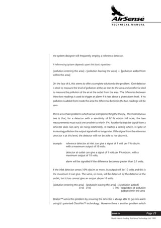 World Patents Pending ©AirSense Technology Ltd. 1999
ISSUE 2.4 Page 23
T E C H N I C A L . M A N U A L
the system designer will frequently employ a reference detector.
A referencing system depends upon the basic equation:-
[pollution entering the area] - [pollution leaving the area] = [pollution added from
within the area]
On the face of it, this seems to offer a complete solution to the problem. One detector
is sited to measure the level of pollution at the air inlet to the area and another is sited
to measure the pollution of the air at the outlet from the area. The difference between
these two readings is used to trigger an alarm if it rises above a given alarm level. If no
pollution is added from inside the area the difference between the two readings will be
zero.
There are certain problems which occur in implementing the theory. The most obvious
one is that, for a detector with a sensitivity of 0.1% obs/m full scale, the two
measurements must track one another to within 1%. Another is that the signal from a
detector does not carry on rising indefinitely, it reaches a ceiling where, in spite of
increasing pollution the output signal will no longer rise. If the signal from the reference
detector is at this level, the detector will not be able to rise above it.
example: reference detector at inlet can give a signal of 1 volt per 1% obs/m.
with a maximum output of 10 volts.
detector at outlet can give a signal of 1 volt per 1% obs/m. with a
maximum output of 10 volts.
alarm will be signalled if the difference becomes greater than 0.1 volts.
If the inlet detector senses 10% obs/m or more, its output will be 10 volts and this is
the maximum it can give. The same, or more, will be detected by the detector at the
outlet, but it too cannot give an output above 10 volts.
[pollution entering the area] - [pollution leaving the area] = [pollution added]
[10] - [10] = [0] regardless of pollution
added within the area
Stratos™ solves this problem by ensuring the detector is always able to go into alarm
using it’s patented ClassiFire™ technology. However there is another problem which
 