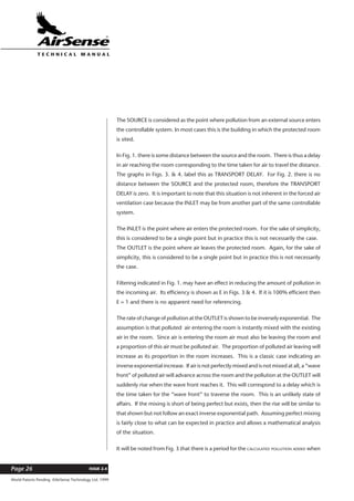 World Patents Pending ©AirSense Technology Ltd. 1999
ISSUE 2.4Page 26
T E C H N I C A L . M A N U A L
The SOURCE is considered as the point where pollution from an external source enters
the controllable system. In most cases this is the building in which the protected room
is sited.
In Fig. 1. there is some distance between the source and the room. There is thus a delay
in air reaching the room corresponding to the time taken for air to travel the distance.
The graphs in Figs. 3. & 4. label this as TRANSPORT DELAY. For Fig. 2. there is no
distance between the SOURCE and the protected room, therefore the TRANSPORT
DELAY is zero. It is important to note that this situation is not inherent in the forced air
ventilation case because the INLET may be from another part of the same controllable
system.
The INLET is the point where air enters the protected room. For the sake of simplicity,
this is considered to be a single point but in practice this is not necessarily the case.
The OUTLET is the point where air leaves the protected room. Again, for the sake of
simplicity, this is considered to be a single point but in practice this is not necessarily
the case.
Filtering indicated in Fig. 1. may have an effect in reducing the amount of pollution in
the incoming air. Its efficiency is shown as E in Figs. 3 & 4. If it is 100% efficient then
E = 1 and there is no apparent need for referencing.
The rate of change of pollution at the OUTLET is shown to be inversely exponential. The
assumption is that polluted air entering the room is instantly mixed with the existing
air in the room. Since air is entering the room air must also be leaving the room and
a proportion of this air must be polluted air. The proportion of polluted air leaving will
increase as its proportion in the room increases. This is a classic case indicating an
inverse exponential increase. If air is not perfectly mixed and is not mixed at all, a “wave
front” of polluted air will advance across the room and the pollution at the OUTLET will
suddenly rise when the wave front reaches it. This will correspond to a delay which is
the time taken for the “wave front” to traverse the room. This is an unlikely state of
affairs. If the mixing is short of being perfect but exists, then the rise will be similar to
that shown but not follow an exact inverse exponential path. Assuming perfect mixing
is fairly close to what can be expected in practice and allows a mathematical analysis
of the situation.
It will be noted from Fig. 3 that there is a period for the CALCULATED POLLUTION ADDED when
 
