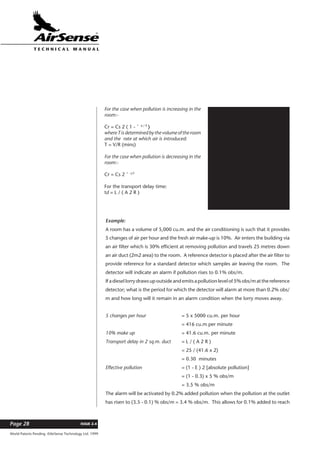 World Patents Pending ©AirSense Technology Ltd. 1999
ISSUE 2.4Page 28
T E C H N I C A L . M A N U A L
Cs = pollution at the source.
Cr = pollution in the room.
t = elapsed time.
T = time constant
R = rate of air introduction
(cu.m./min.)
V = volume of room (cu.m.)
E = efficiency of filter.
A = X-sect. area of duct (sq.m.)
L = length of duct. (m.)
td = transport delay time. (mins)
For the case when pollution is increasing in the
room:-
Cr = Cs 2 ( 1 - ˆ -t / T
)
whereTisdeterminedbythevolumeoftheroom
and the rate at which air is introduced:
T = V/R (mins)
For the case when pollution is decreasing in the
room:-
Cr = Cs 2 ˆ -t/T
For the transport delay time:
td = L / ( A 2 R )
Example:
A room has a volume of 5,000 cu.m. and the air conditioning is such that it provides
5 changes of air per hour and the fresh air make-up is 10%. Air enters the building via
an air filter which is 30% efficient at removing pollution and travels 25 metres down
an air duct (2m2 area) to the room. A reference detector is placed after the air filter to
provide reference for a standard detector which samples air leaving the room. The
detector will indicate an alarm if pollution rises to 0.1% obs/m.
If a diesel lorry draws up outside and emits a pollution level of 5% obs/m at the reference
detector; what is the period for which the detector will alarm at more than 0.2% obs/
m and how long will it remain in an alarm condition when the lorry moves away.
5 changes per hour = 5 x 5000 cu.m. per hour
= 416 cu.m per minute
10% make up = 41.6 cu.m. per minute
Transport delay in 2 sq.m. duct = L / ( A 2 R )
= 25 / (41.6 x 2)
= 0.30 minutes
Effective pollution = (1 - E ) 2 [absolute pollution]
= (1 - 0.3) x 5 % obs/m
= 3.5 % obs/m
The alarm will be activated by 0.2% added pollution when the pollution at the outlet
has risen to (3.5 - 0.1) % obs/m = 3.4 % obs/m. This allows for 0.1% added to reach
 
