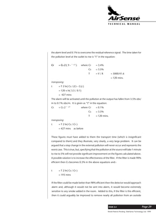 World Patents Pending ©AirSense Technology Ltd. 1999
ISSUE 2.4 Page 29
T E C H N I C A L . M A N U A L
the alarm level and 0.1% to overcome the residual reference signal. The time taken for
the pollution level at the outlet to rise is “t” in the equation:
Cr = Cs 2 ( 1 - ˆ -t/T
) where Cr = 3.4%
Cs = 3.5%
T = V / R = 5000/41.6
= 120 mins.
transposing:
t = T 2 ln( Cs / (Cr - Cs) )
= 120 x ln( 3.5 / 0.1)
= 427 mins
The alarm will be activated until the pollution at the output has fallen from 3.5% obs/
m to 0.1% obs/m. It is given as “t” in the equation:
Cr = Cs 2 ˆ -t/T
where Cr = 0.1%
Cs = 3.5%
T = 120 mins.
transposing:
t = T 2 ln( Cs / Cr )
= 427 mins as before
These figures must have added to them the transport time (which is insignificant
compared to them) and they illustrate, very clearly, a very large problem. It can be
argued that a step change in the external pollution will never occur and represents the
worst case. This is true, but, specifying that the pollution at the source will take 1 minute
to rise to 5% will not provide significant improvement on the figures calculated above.
A possible solution is to increase the effectiveness of the filter. If the filter is made 90%
efficient then Cs becomes 0.5% in the above equations and:-
t = T 2 ln( Cs / Cr )
= 193 mins
If the filter could be made better than 98% efficient then the detector would approach
alarm and, although it would not be sent into alarm, it would become extremely
sensitive to any smoke added in the room. Added to this, if the filter is this efficient,
then it could arguably be improved to remove nearly all pollution from an outside
 