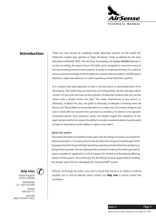 World Patents Pending ©AirSense Technology Ltd. 1999
ISSUE 2.4 Page 3
T E C H N I C A L . M A N U A L
Introduction There are now several air sampling smoke detection systems on the world Fire
Protection market that operate at ‘High Sensitivity’ levels as defined by the tests
described in BS6266 1992. The AirSense Technology Ltd Stratos-HSSD® detector is
at time of writing, the latest entry in this field, and is designed to overcome many of
the shortcomings found in other systems. In order to understand Stratos it is useful to
have a cursory knowledge of the fire detection systems that preceded it, whether point
detectors, large area detectors or other aspirating smoke detection systems.
It is a truism that early detection of fires is the key factor in preventing them from
developing. The earlier they are detected and extinguished, the less damage will be
caused. It is not until one looks at the evolution of detection systems that one can see
where such a simple truism can lead. The major requirement of any system is,
obviously, to detect fire, but, not quite so obviously, to not give a warning when no
fire occurs! The problem of unwanted alarms is a major one; for instance frequent call
outs to deal with non-existent fires can lead to a tendency for alarms to be ignored.
Unwanted alarms, from whatever cause, can largely negate the usefulness of any
alarm system and for this reason the ability to not give unwanted alarms must be rated
as high in importance as the ability to signal a true alarm.
United Kingdom
01462 440666
Netherlands
+31 1825 635696
Finland
400 652131
Australia
(08) 618 8443 9625
Help Lines
¥ AirSense Technology has taken every care to ensure that Stratos is as simple to install as
possible, but in case of difficulty please contact our Help Line to ensure trouble free
installation.
About the author
The author has been involved for many years with the design of various successful fire
detectionproducts.FormanyyearshewasalsoElectronicEngineeringManagerofthe
Company that first imported High Sensitivity aspirating Smoke Detection products to
Europe from Australia. He was subsequently involved in making this earlier generation
system suitable for application in the European fire market and developing differing
variants of this system. Since February ’93, Kit Girling has been responsible for leading
the design team that has developed the Stratos-HSSD®
system.
 