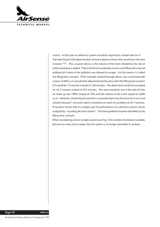 World Patents Pending ©AirSense Technology Ltd. 1999
ISSUE 2.4Page 30
T E C H N I C A L . M A N U A L
source. In this case no reference system would be required to compensate for it.
The main factor in the determination of time in alarm or time in low sensitivity is the time
constant “T”. This, as given above, is the volume of the room divided by the rate at
which outside air is added. That is the time it would take a room to be filled with external
polluted air if none of the pollution was allowed to escape. For this reason it is called
the filling time constant. If the example worked through above, was concerned with
a room of 500 cu.m. but all other data remained the same, then the filling time constant
(T) would be 12 minutes instead of 120 minutes. The alarm level would be exceeded
for 42.7 minutes instead of 427 minutes. The same would be true if the rate of fresh
air make up was 100% instead of 10% and the volume of the room stayed at 5,000
cu.m. However, shortening the period in unwanted alarms by this amount is not a real
solution because 1 second in alarm constitutes as much of a problem as 42.7 minutes.
It has been shown that in a simple case the performance of a reference system can be
analysed by “rounding off a few corners”. The main problem has been identified as the
filling time constant.
When considering a more complex system as in Fig. 5 the number of unknown variables
become so many and so large that the system is no longer amenable to analysis.
 