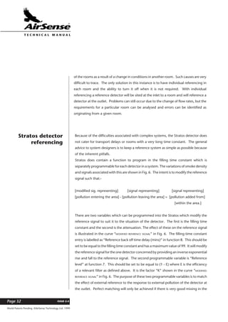 World Patents Pending ©AirSense Technology Ltd. 1999
ISSUE 2.4Page 32
T E C H N I C A L . M A N U A L
of the rooms as a result of a change in conditions in another room. Such causes are very
difficult to trace. The only solution in this instance is to have individual referencing in
each room and the ability to turn it off when it is not required. With individual
referencing a reference detector will be sited at the inlet to a room and will reference a
detector at the outlet. Problems can still occur due to the change of flow rates, but the
requirements for a particular room can be analysed and errors can be identified as
originating from a given room.
Because of the difficulties associated with complex systems, the Stratos detector does
not cater for transport delays or rooms with a very long time constant. The general
advice to system designers is to keep a reference system as simple as possible because
of the inherent pitfalls.
Stratos does contain a function to program in the filling time constant which is
separately programmable for each detector in a system. The variations of smoke density
and signals associated with this are shown in Fig. 6. The intent is to modify the reference
signal such that:-
[modified sig. representing] [signal representing] [signal representing]
[pollution entering the area] - [pollution leaving the area] = [pollution added from]
[within the area.]
There are two variables which can be programmed into the Stratos which modify the
reference signal to suit it to the situation of the detector. The first is the filling time
constant and the second is the attenuation. The effect of these on the reference signal
is illustrated in the curve “MODIFIED REFERENCE SIGNAL” in Fig. 6. The filling time constant
entry is labelled as “Reference back off time delay (mins)” in function 8. This should be
set to be equal to the filling time constant and has a maximum value of 99. It will modify
the reference signal for the one detector concerned by providing an inverse exponential
rise and fall to the reference signal. The second programmable variable is “Reference
level” at function 7. This should be set to be equal to (1 - E) where E is the efficiency
of a relevant filter as defined above. It is the factor “K” shown in the curve “MODIFIED
REFERENCE SIGNAL” in Fig. 6. The purpose of these two programmable variables is to match
the effect of external reference to the response to external pollution of the detector at
the outlet. Perfect matching will only be achieved if there is very good mixing in the
Stratos detector
referencing
 