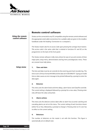 World Patents Pending ©AirSense Technology Ltd. 1999
ISSUE 2.4Page 38
T E C H N I C A L . M A N U A L
Remote control software
Stratos can be connected to any PC compatible using the remote control software and
the appropriate serial cable (connections for a suitable cable are given in the installers
handbook under the heading ‘Connection to a computer’).
The Stratos master asks for an access code upon pressing the carriage return button.
This access code is the same code that is entered in functions 01 and 02 on the
programmer on the back of the front panel.
The Stratos remote software is fully menu driven for ease of use and consists of three
major parts; setup menu, demonstration and log menu and diagnostic menu. These
are covered more fully below.
1. Time and date
The time and date must be set correctly for the event log and chart recorder log. The
time is set in 24 hour format HH:MM and the date set in DD/MM/YY. Typing an invalid
time or date causes an error message to be printed followed by a prompt to enter the
data again.
2. Detector
This menu sets the alarm levels and time delays, alarm factor and ClassiFire override.
The current setting is displayed followed by a prompt for a new value. Pressing enter
only will leave the value untouched.
3. Alarm actions
This menu sets the detector actions taken after an alarm has occurred. Latching and
cascading alarms are set on this menu. The current setting of each functions shown
(either Yes or No), followed by a prompt to change it. Pressing enter on it’s own has
no effect on the current setting.
4. Detectors
The number of detectors on the master is set with this function. This figure is
automatically set on default reset.
Using the remote
control software
Setup menu
 