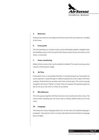 World Patents Pending ©AirSense Technology Ltd. 1999
ISSUE 2.4 Page 39
T E C H N I C A L . M A N U A L
5. Reference
Setting of the reference time delay and reference back off for each detector is handled
in this menu.
6. Front panel
The front panel keys on a Stratos master can be individually enabled or disabled. Note
that disabling a key on the front panel of the Stratos master has the same effect on the
mimic, if connected.
7. Power monitoring
Battery check or mains check can be enabled or disabled. This may be necessary when
using an external power supply.
8. Air flow
Entering this menu is not possible if the flow is currently being set up. During flow set
up the aspirator is cycled through it’s different speeds and a note is taken of the flow
readings. The flow limits are set either side of this nominal value. This can be manually
changed in this menu if ‘tighter’ or ‘looser’ limits are required. The aspirator speed can
also be set up on this menu or a flow set up started.
9. Miscellaneous
This menu groups together all of those functions not covered by the other menus. The
chart recorder sampling rate, the access code or setting a default reset are set in this
menu.
10. Language
The Stratos has various languages built into it. In this menu, the required language is
prompted. Pressing Enter with no country code selected resets the detector language
back to English.
 
