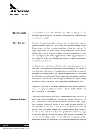 World Patents Pending ©AirSense Technology Ltd. 1999
ISSUE 2.4Page 4
T E C H N I C A L . M A N U A L
Many principles have been used to detect fire and are still in use, although some are
only used in special applications. The following comments describe some of the more
commonly used principles:
All fires give off heat, and sensing the temperature of the air at a given point in a given
zone can indicate the presence of a fire occurring in it. The method is simply to sense
if the temperature rises above a pre-determined trigger level and give a warning. If the
trigger temperature is low, relatively early warning can be given. Unfortunately an
unwanted alarm could be generated by heating systems being switched on or a heat
wave occurring, taking it above the trigger temperature. If the trigger temperature is
high, the fire may be well alight before warning is given. Such a system is unlikely to
be ideal in many applications.
In order to improve on this situation, the ‘Rate of Rise’ temperature detector is more
often used. These sensors do not measure the actual temperature, but the rate at
whichitincreases.Inthisdetector,thebackgroundtemperatureislargelyignored,but
if the rate at which the temperature rises is greater than a given amount, it is assumed
that this is due to a fire. Unfortunately, for general use, the unwanted alarm conditions
still occur even if not so readily as with the simple heat detector; also the fire must be
well alight to generate the rates of rise of temperature required to trigger them.
Heat detectors must either be strategically placed with respect to potential fire sources
or have a very high placement density in order to be effective. The heat of the fire must
also be transmitted to them rapidly.
Carbon products are given off in the form of smoke and gasses when a fire occurs. If
a small sample of air is ionised by means of a radioactive substance, then the ions will
allow a small electrical current to flow between two electrodes placed in the sample.
If the combustion products mix with the air in the sample then they will inhibit the
movement of the ions that then as a result de-ionises, and the electrical current will
decrease. This is the operating principle of the Ionisation detector. A low concentra-
tion in the air of the products of combustion is required to effect a detectable change
in the current, and this can make the detector quite sensitive. Unfortunately the
current is also effected by draughts in the air and to a lesser degree by humidity,
atmospheric pressure and temperature. Although these unwanted effects can be
Background
Ionisation Detectors
Heat Detectors
 